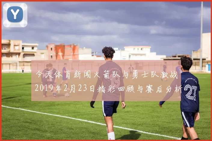 今天体育新闻火箭队与勇士队激战2019年2月23日精彩回顾与赛后分析