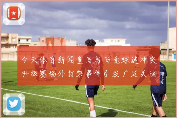 今天体育新闻皇马与马竞球迷冲突升级赛场外打架事件引发广泛关注与讨论