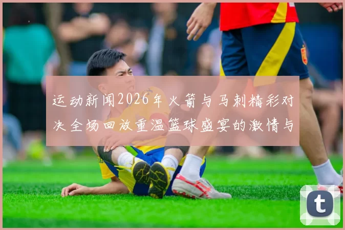 运动新闻2026年火箭与马刺精彩对决全场回放重温篮球盛宴的激情与精彩瞬间